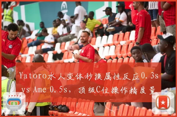 Yatoro水人变体秒换属性反应0.3s vs Ame 0.5s,顶级C位操作精度量化