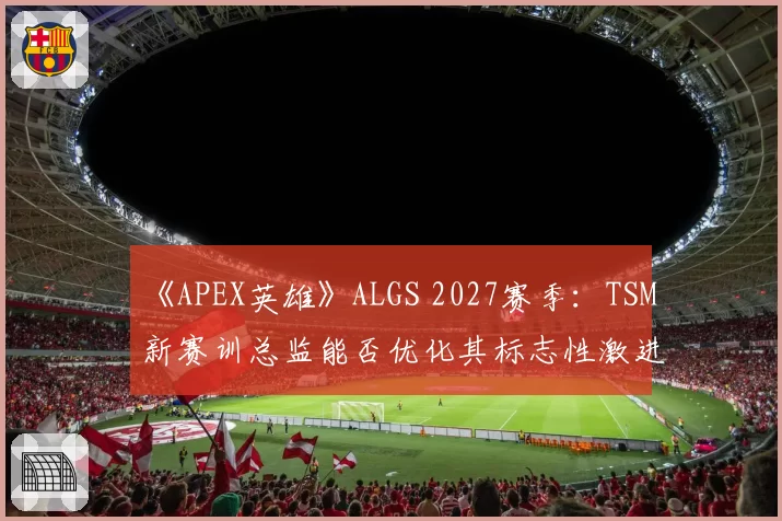 《APEX英雄》ALGS 2027赛季：TSM新赛训总监能否优化其标志性激进跳点战术？