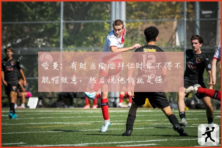 哈曼：有时当输给拜仁时你不得不脱帽致意，然后说他们就是强