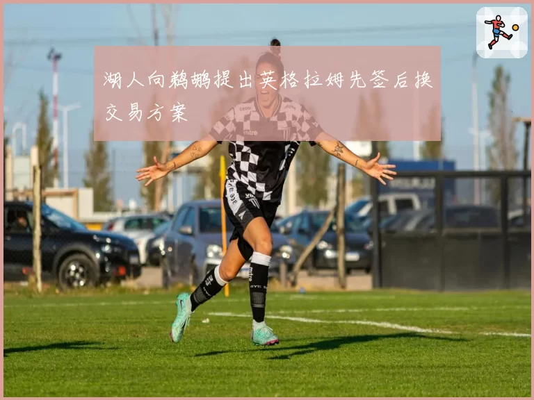 湖人向鹈鹕提出英格拉姆先签后换交易方案