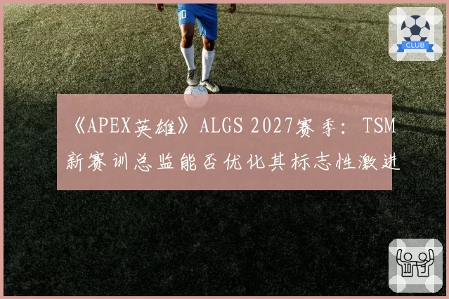 《APEX英雄》ALGS 2027赛季：TSM新赛训总监能否优化其标志性激进跳点战术？