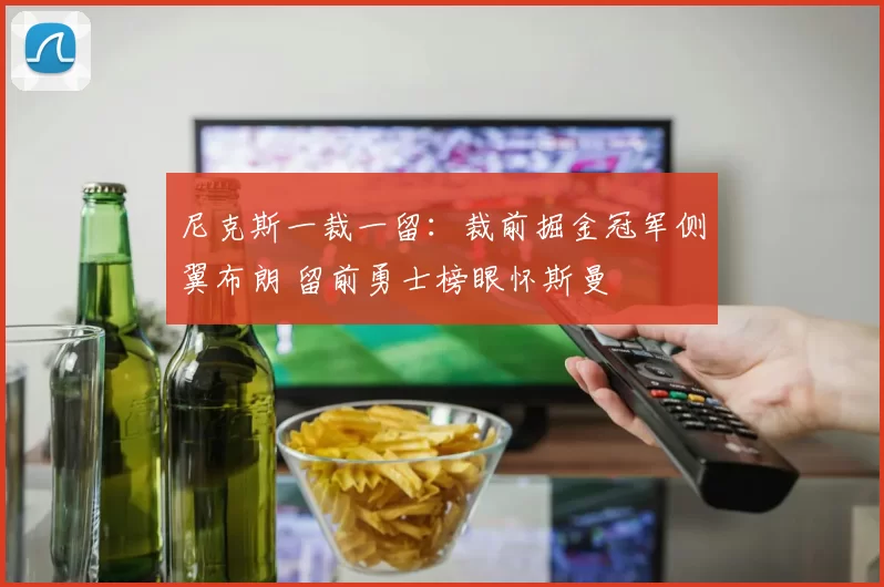 尼克斯一裁一留：裁前掘金冠军侧翼布朗 留前勇士榜眼怀斯曼