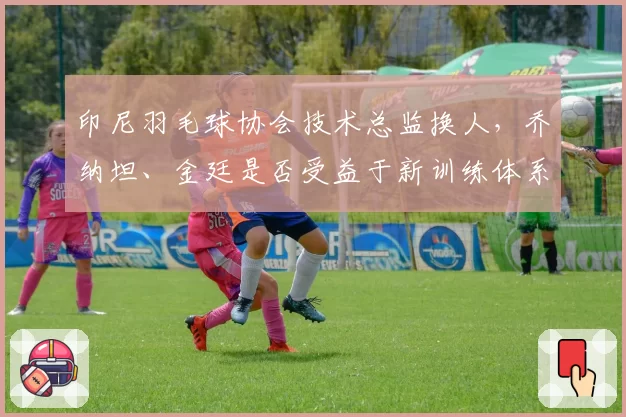 印尼羽毛球协会技术总监换人，乔纳坦、金廷是否受益于新训练体系？