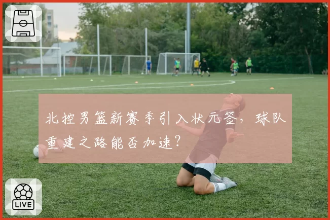 北控男篮新赛季引入状元签，球队重建之路能否加速？