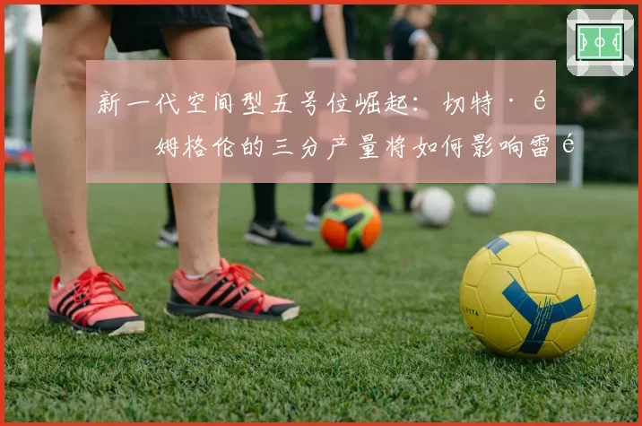 新一代空间型五号位崛起:切特·霍姆格伦的三分产量将如何影响雷霆进攻维度?