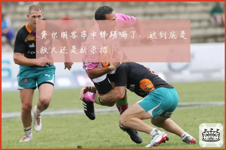 费尔明客串中锋踢嗨了，这到底是救火还是新杀招